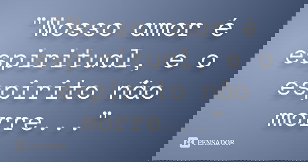"Nosso amor é espiritual, e o espirito não morre..."