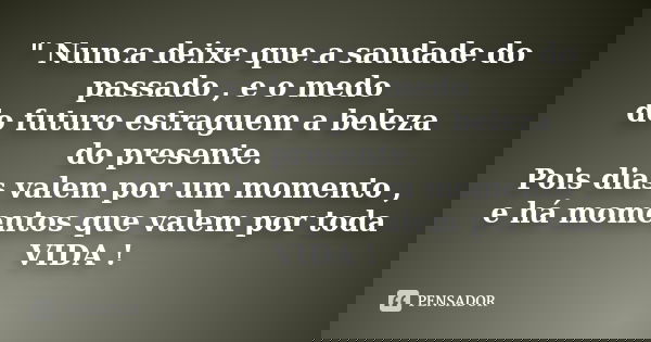 " Nunca deixe que a saudade do passado , e o medo do futuro estraguem a beleza do presente. Pois dias valem por um momento , e há momentos que valem por to... Frase de Desconhecido.