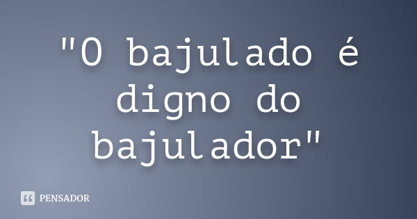 "O bajulado é digno do bajulador"