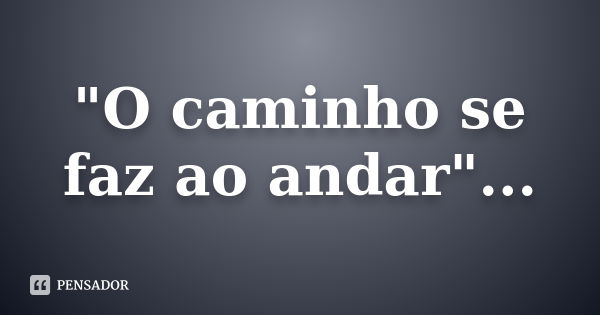 "O caminho se faz ao andar"...