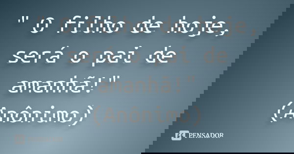 " O filho de hoje, será o pai de amanhã!" (Anônimo)... Frase de Anônimo.