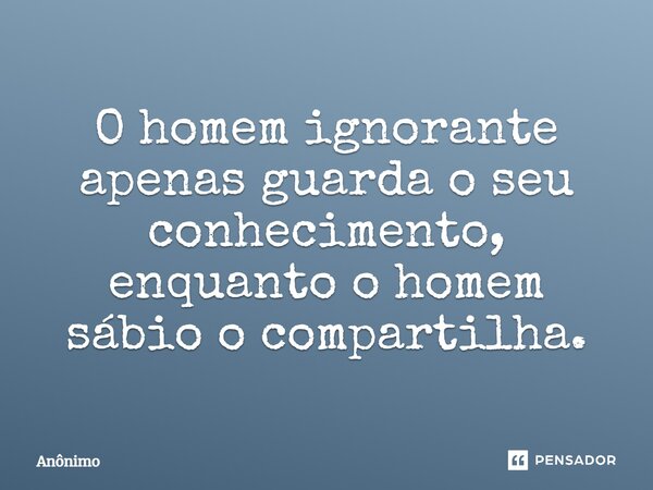 O homem ignorante apenas guarda o seu conhecimento, enquanto o homem sábio o compartilha.... Frase de anônimo.