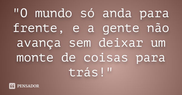 "O mundo só anda para frente, e a gente não avança sem deixar um monte de coisas para trás!"