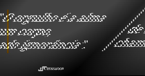 " O orgulho é a alma de um corpo, chamado ignorância".