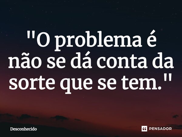 ⁠"O problema é não se dá conta da sorte que se tem."