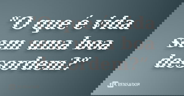 "O que é vida sem uma boa desordem?”