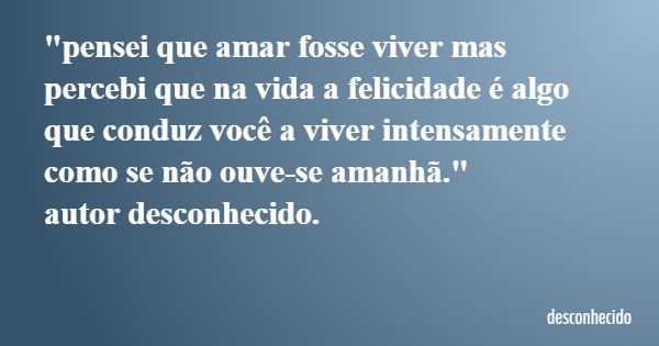 "pensei que amar fosse viver mas percebi que na vida a felicidade é algo que conduz você a viver intensamente como se não ouve-se amanhã." autor desco