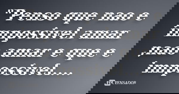 "Penso que nao e impossivel amar ,nao amar e que e impossivel....