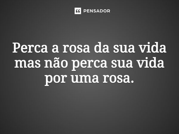 ⁠Perca a rosa da sua vida mas não perca sua vida por uma rosa.