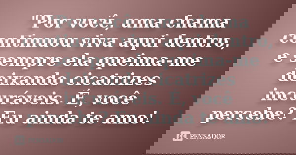 "Por você, uma chama continuou viva aqui dentro, e sempre ela queima-me deixando cicatrizes incuráveis. É, você percebe? Eu ainda te amo!