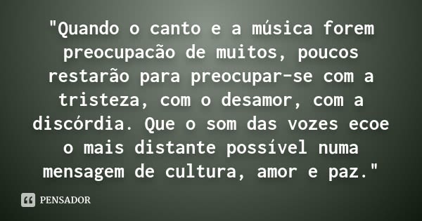 "Quando o canto e a música forem preocupacão de muitos, poucos restarão para preocupar-se com a tristeza, com o desamor, com a discórdia. Que o som das voz... Frase de (Autor desconhecido).