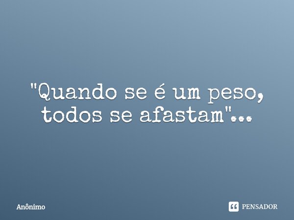 ⁠"Quando se é um peso, todos se afastam"...... Frase de Anônimo.