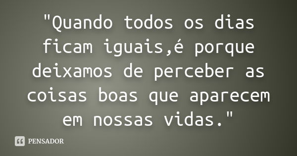 "Quando todos os dias ficam iguais,é porque deixamos de perceber as coisas boas que aparecem em nossas vidas."... Frase de Desconheço.