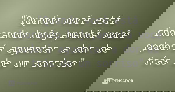 "Quando você está chorando hoje,amanhã você poderá aguentar a dor de trás de um sorriso"... Frase de Anônimo.