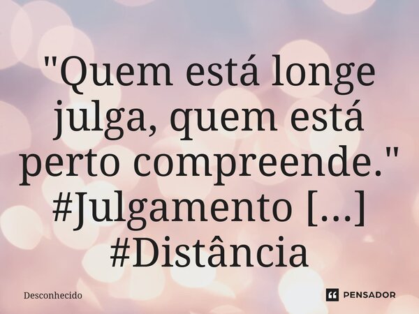 ⁠"Quem está longe julga, quem está perto compreende."