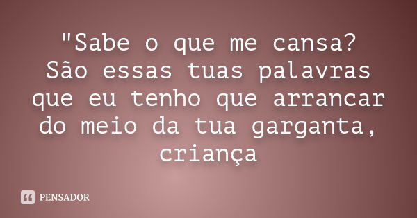 "Sabe o que me cansa? São essas tuas palavras que eu tenho que arrancar do meio da tua garganta, criança