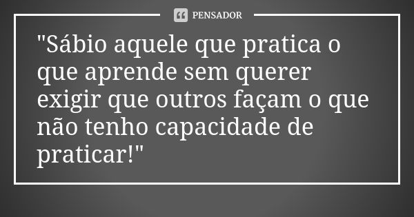 "Sábio aquele que pratica o que aprende sem querer exigir que outros façam o que não tenho capacidade de praticar!"