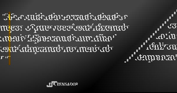 " Se a vida deu errado desde o começo. O que você está fazendo aí no meio? Esperando um final feliz ou está dançando no meio do temporal? "... Frase de Desconhecido..