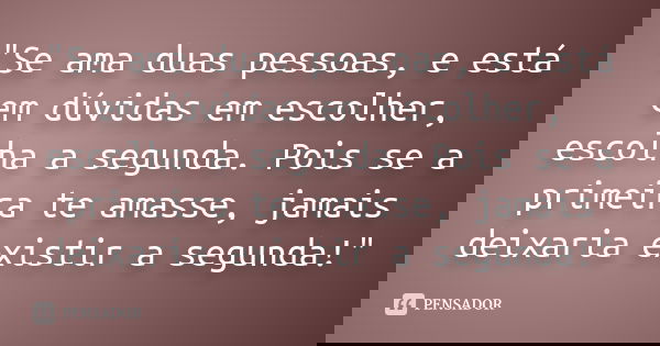 "Se ama duas pessoas, e está em dúvidas em escolher, escolha a segunda. Pois se a primeira te amasse, jamais deixaria existir a segunda!"... Frase de Autor Desconhecido.