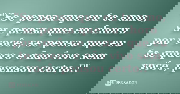 "Se pensa que eu te amo, se pensa que eu choro por você, se pensa que eu te quero e não vivo sem você, pensou certo.!"
