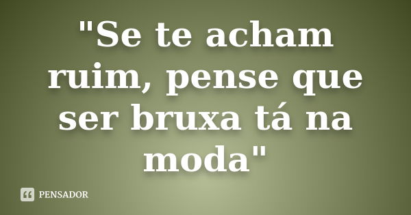 "Se te acham ruim, pense que ser bruxa tá na moda"... Frase de autor desconhecido.