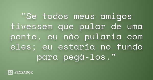 "Se todos meus amigos tivessem que pular de uma ponte, eu não pularia com eles; eu estaria no fundo para pegá-los."