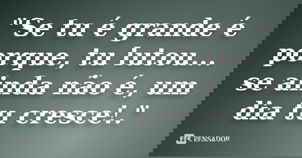 "Se tu é grande é porque, tu lutou... se ainda não é, um dia tu cresce!."