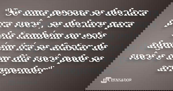 "Se uma pessoa se declara pra você , se declare para ela também ou este alguém irá se afastar de você e um dia você pode se arrepender"