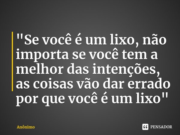 "Se você é um lixo, ⁠não importa se você tem a melhor das intenções, as coisas vão dar errado por que você é um lixo"... Frase de Anônimo.
