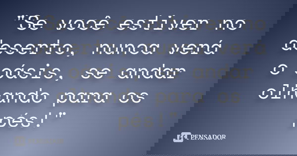 "Se você estiver no deserto, nunca verá o oásis, se andar olhando para os pés!"... Frase de anônimo.