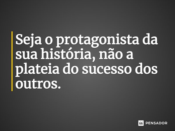 Seja o protagonista da sua história, não a plateia do sucesso dos outros.