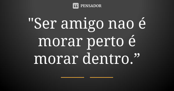 "Ser amigo nao é morar perto é morar dentro.”