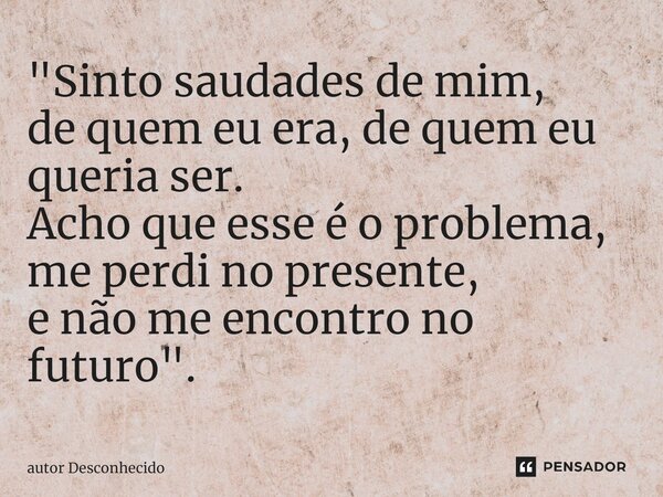 ⁠"Sinto saudades de mim, de quem eu era, de quem eu queria ser. Acho que esse é o problema, me perdi no presente, e não me encontro no futuro".... Frase de Autor desconhecido.