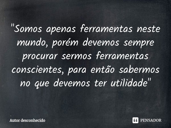 ⁠"Somos apenas ferramentas neste mundo, porém devemos sempre procurar sermos ferramentas conscientes, para então sabermos no que devemos ter utilidade"... Frase de Autor desconhecido.