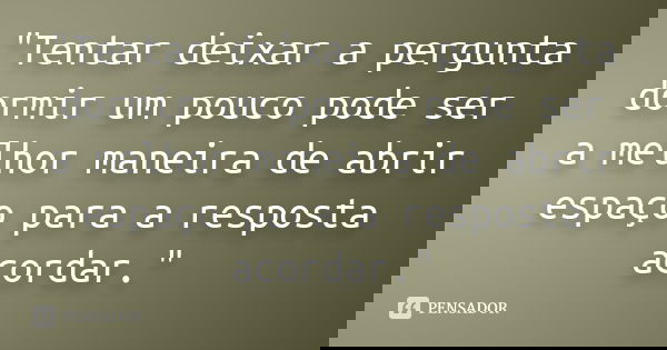"Tentar deixar a pergunta dormir um pouco pode ser a melhor maneira de abrir espaço para a resposta acordar."