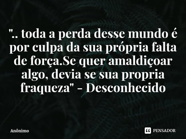⁠".. toda a perda desse mundo é por culpa da sua própria falta de força.Se quer amaldiçoar algo, devia se sua própria fraqueza" - Desconhecido... Frase de Anônimo.