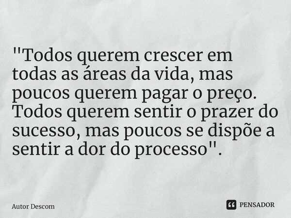 "Todos querem crescer em todas as áreas da vida, mas poucos querem pagar o preço. Todos querem sentir o prazer do sucesso, mas poucos se dispõe a sentir a ... Frase de Autor Desconhecido.