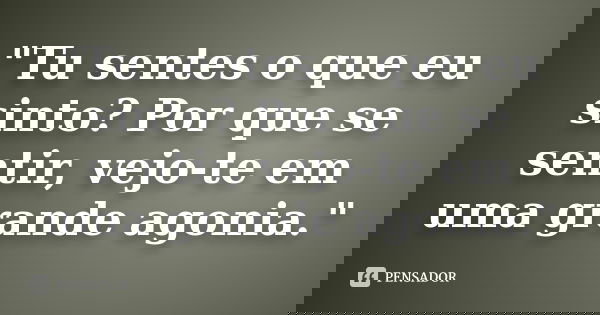 "Tu sentes o que eu sinto? Por que se sentir, vejo-te em uma grande agonia."... Frase de Autor Desconhecido.