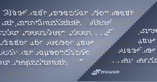 "Você não precisa ter medo da profundidade. Você precisa resolver isso...É que todas às vezes que você me viu na superfície. ..eu estava respirando. "