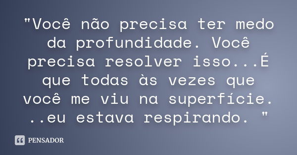 "Você não precisa ter medo da profundidade. Você precisa resolver isso...É que todas às vezes que você me viu na superfície. ..eu estava respirando. "