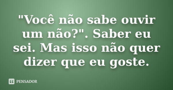 "Você não sabe ouvir um não?". Saber eu sei. Mas isso não quer dizer que eu goste.