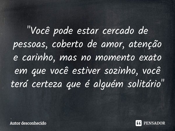 "⁠Você pode estar cercado de pessoas, coberto de amor, atenção e carinho, mas no momento exato em que você estiver sozinho, você terá certeza que é alguém ... Frase de Autor desconhecido.