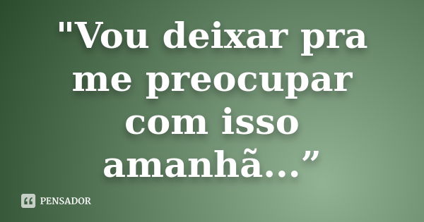 "Vou deixar pra me preocupar com isso amanhã...”... Frase de Anonimo.