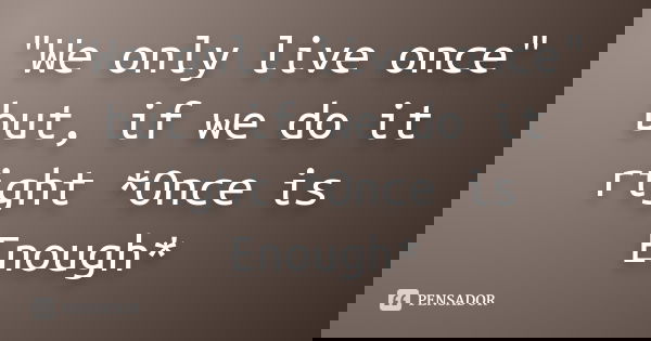 "We only live once" but, if we do it right *Once is Enough*