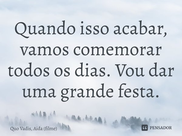 ⁠Quando isso acabar, vamos comemorar todos os dias. Vou dar uma grande festa.... Frase de Quo Vadis, Aida (filme).