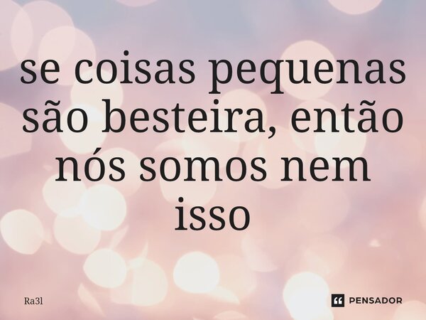 ⁠se coisas pequenas são besteira, então nós somos nem isso... Frase de Ra3l.