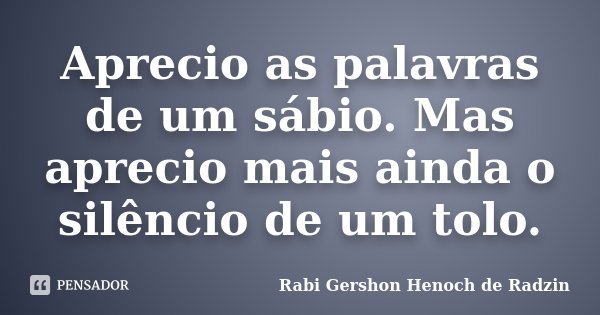 Aprecio as palavras de um sábio. Mas aprecio mais ainda o silêncio de um tolo.... Frase de Rabi Gershon Henoch de Radzin.