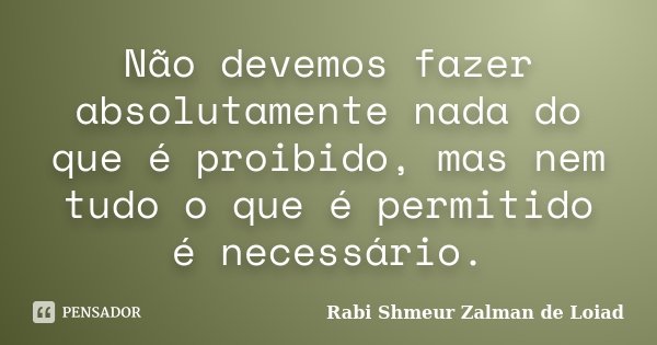 Não devemos fazer absolutamente nada do que é proibido, mas nem tudo o que é permitido é necessário.... Frase de Rabi Shmeur Zalman de Loiad.