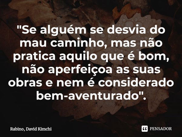 "Se alguém se desvia do mau caminho, mas não pratica aquilo que é bom,
não aperfeiçoa as suas obras e nem é considerado bem-aventurado".... Frase de Rabino, David Kimchi.