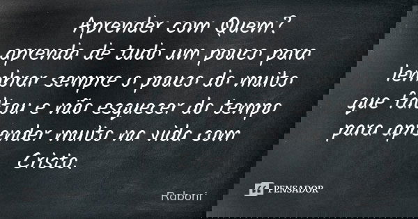 Aprender com Quem? aprenda de tudo um pouco para lembrar sempre o pouco do muito que faltou e não esquecer do tempo para aprender muito na vida com Cristo.... Frase de Raboni.